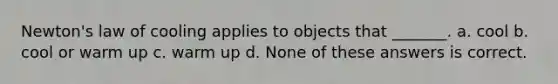 Newton's law of cooling applies to objects that _______. a. cool b. cool or warm up c. warm up d. None of these answers is correct.