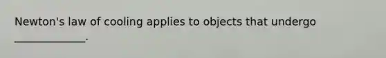 Newton's law of cooling applies to objects that undergo _____________.