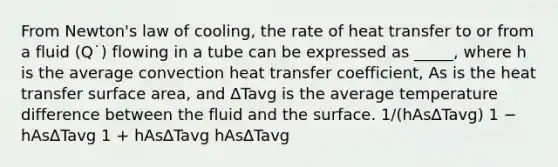 From Newton's law of cooling, the rate of heat transfer to or from a fluid (Q˙) flowing in a tube can be expressed as _____, where h is the average convection heat transfer coefficient, As is the heat transfer surface area, and ∆Tavg is the average temperature difference between the fluid and the surface. 1/(hAs∆Tavg) 1 − hAs∆Tavg 1 + hAs∆Tavg hAs∆Tavg