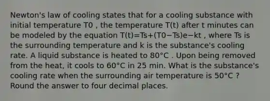 Newton's law of cooling states that for a cooling substance with initial temperature T0 , the temperature T(t) after t minutes can be modeled by the equation T(t)=Ts+(T0−Ts)e−kt , where Ts is the surrounding temperature and k is the substance's cooling rate. A liquid substance is heated to 80°C . Upon being removed from the heat, it cools to 60°C in 25 min. What is the substance's cooling rate when the surrounding air temperature is 50°C ? Round the answer to four decimal places.