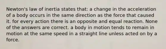 Newton's law of inertia states that: a change in the acceleration of a body occurs in the same direction as the force that caused it. for every action there is an opposite and equal reaction. None of the answers are correct. a body in motion tends to remain in motion at the same speed in a straight line unless acted on by a force.