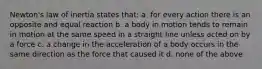 Newton's law of inertia states that: a. for every action there is an opposite and equal reaction b. a body in motion tends to remain in motion at the same speed in a straight line unless acted on by a force c. a change in the acceleration of a body occurs in the same direction as the force that caused it d. none of the above