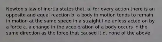 Newton's law of inertia states that: a. for every action there is an opposite and equal reaction b. a body in motion tends to remain in motion at the same speed in a straight line unless acted on by a force c. a change in the acceleration of a body occurs in the same direction as the force that caused it d. none of the above