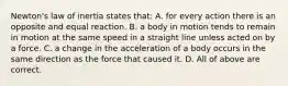 Newton's law of inertia states that: A. for every action there is an opposite and equal reaction. B. a body in motion tends to remain in motion at the same speed in a straight line unless acted on by a force. C. a change in the acceleration of a body occurs in the same direction as the force that caused it. D. All of above are correct.