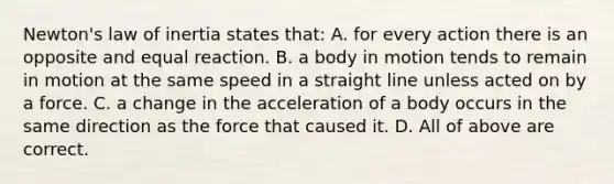 Newton's law of inertia states that: A. for every action there is an opposite and equal reaction. B. a body in motion tends to remain in motion at the same speed in a straight line unless acted on by a force. C. a change in the acceleration of a body occurs in the same direction as the force that caused it. D. All of above are correct.