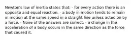 Newton's law of inertia states that: - for every action there is an opposite and equal reaction. - a body in motion tends to remain in motion at the same speed in a straight line unless acted on by a force. - None of the answers are correct. - a change in the acceleration of a body occurs in the same direction as the force that caused it.