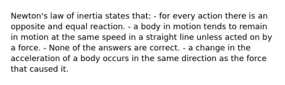 Newton's law of inertia states that: - for every action there is an opposite and equal reaction. - a body in motion tends to remain in motion at the same speed in a straight line unless acted on by a force. - None of the answers are correct. - a change in the acceleration of a body occurs in the same direction as the force that caused it.