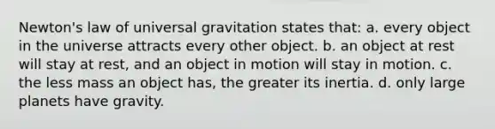 Newton's law of universal gravitation states that: a. every object in the universe attracts every other object. b. an object at rest will stay at rest, and an object in motion will stay in motion. c. the less mass an object has, the greater its inertia. d. only large planets have gravity.