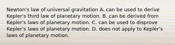 Newton's law of universal gravitation A. can be used to derive Kepler's third law of planetary motion. B. can be derived from Kepler's laws of planetary motion. C. can be used to disprove Kepler's laws of planetary motion. D. does not apply to Kepler's laws of planetary motion.