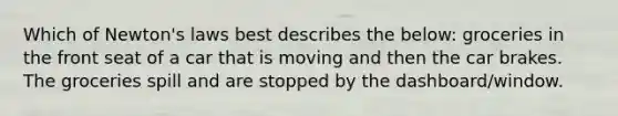 Which of Newton's laws best describes the below: groceries in the front seat of a car that is moving and then the car brakes. The groceries spill and are stopped by the dashboard/window.