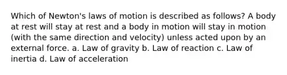 Which of Newton's laws of motion is described as follows? A body at rest will stay at rest and a body in motion will stay in motion (with the same direction and velocity) unless acted upon by an external force. a. Law of gravity b. Law of reaction c. Law of inertia d. Law of acceleration