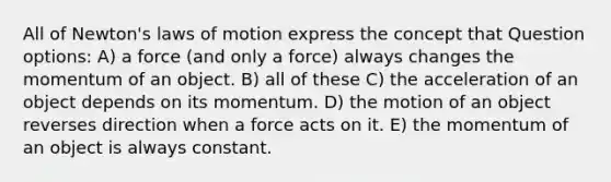 All of Newton's laws of motion express the concept that Question options: A) a force (and only a force) always changes the momentum of an object. B) all of these C) the acceleration of an object depends on its momentum. D) the motion of an object reverses direction when a force acts on it. E) the momentum of an object is always constant.