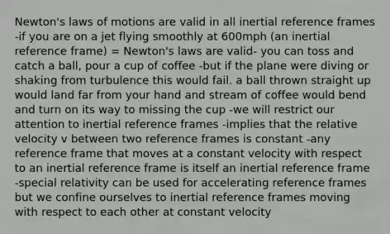 Newton's laws of motions are valid in all inertial reference frames -if you are on a jet flying smoothly at 600mph (an inertial reference frame) = Newton's laws are valid- you can toss and catch a ball, pour a cup of coffee -but if the plane were diving or shaking from turbulence this would fail. a ball thrown straight up would land far from your hand and stream of coffee would bend and turn on its way to missing the cup -we will restrict our attention to inertial reference frames -implies that the relative velocity v between two reference frames is constant -any reference frame that moves at a constant velocity with respect to an inertial reference frame is itself an inertial reference frame -special relativity can be used for accelerating reference frames but we confine ourselves to inertial reference frames moving with respect to each other at constant velocity