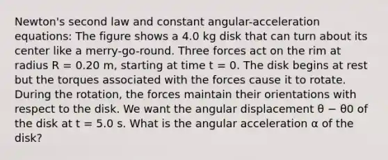 Newton's second law and constant angular-acceleration equations: The figure shows a 4.0 kg disk that can turn about its center like a merry-go-round. Three forces act on the rim at radius R = 0.20 m, starting at time t = 0. The disk begins at rest but the torques associated with the forces cause it to rotate. During the rotation, the forces maintain their orientations with respect to the disk. We want the angular displacement θ − θ0 of the disk at t = 5.0 s. What is the angular acceleration α of the disk?