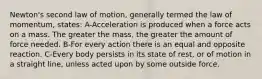 Newton's second law of motion, generally termed the law of momentum, states: A-Acceleration is produced when a force acts on a mass. The greater the mass, the greater the amount of force needed. B-For every action there is an equal and opposite reaction. C-Every body persists in its state of rest, or of motion in a straight line, unless acted upon by some outside force.