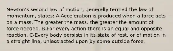 Newton's second law of motion, generally termed the law of momentum, states: A-Acceleration is produced when a force acts on a mass. The greater the mass, the greater the amount of force needed. B-For every action there is an equal and opposite reaction. C-Every body persists in its state of rest, or of motion in a straight line, unless acted upon by some outside force.