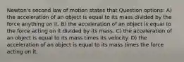 Newton's second law of motion states that Question options: A) the acceleration of an object is equal to its mass divided by the force anything on it. B) the acceleration of an object is equal to the force acting on it divided by its mass. C) the acceleration of an object is equal to its mass times its velocity. D) the acceleration of an object is equal to its mass times the force acting on it.