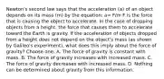 Newton's second law says that the acceleration (a) of an object depends on its mass (m) by the equation: a= F/m F is the force that is causing the object to accelerate. In the case of dropping objects from a height, the force that causes them to accelerate toward the Earth is gravity. If the acceleration of objects dropped from a height does not depend on the object's mass (as shown by Galileo's experiment), what does this imply about the force of gravity? Choose one: A. The force of gravity is constant with mass. B. The force of gravity increases with increased mass. C. The force of gravity decreases with increased mass. D. Nothing can be determined about gravity from this information.