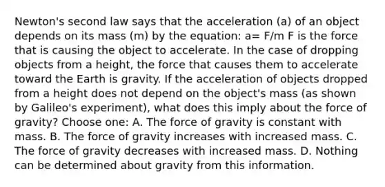 Newton's second law says that the acceleration (a) of an object depends on its mass (m) by the equation: a= F/m F is the force that is causing the object to accelerate. In the case of dropping objects from a height, the force that causes them to accelerate toward the Earth is gravity. If the acceleration of objects dropped from a height does not depend on the object's mass (as shown by Galileo's experiment), what does this imply about the force of gravity? Choose one: A. The force of gravity is constant with mass. B. The force of gravity increases with increased mass. C. The force of gravity decreases with increased mass. D. Nothing can be determined about gravity from this information.