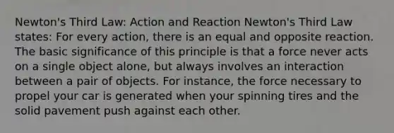 Newton's Third Law: Action and Reaction Newton's Third Law states: For every action, there is an equal and opposite reaction. The basic significance of this principle is that a force never acts on a single object alone, but always involves an interaction between a pair of objects. For instance, the force necessary to propel your car is generated when your spinning tires and the solid pavement push against each other.