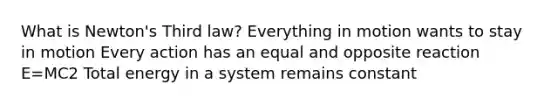 What is Newton's Third law? Everything in motion wants to stay in motion Every action has an equal and opposite reaction E=MC2 Total energy in a system remains constant