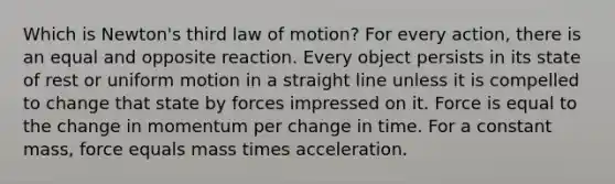 Which is Newton's third law of motion? For every action, there is an equal and opposite reaction. Every object persists in its state of rest or uniform motion in a straight line unless it is compelled to change that state by forces impressed on it. Force is equal to the change in momentum per change in time. For a constant mass, force equals mass times acceleration.