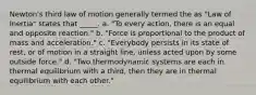 Newton's third law of motion generally termed the as "Law of Inertia" states that _____. a. "To every action, there is an equal and opposite reaction." b. "Force is proportional to the product of mass and acceleration." c. "Everybody persists in its state of rest, or of motion in a straight line, unless acted upon by some outside force." d. "Two thermodynamic systems are each in thermal equilibrium with a third, then they are in thermal equilibrium with each other."