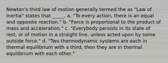 Newton's third law of motion generally termed the as "Law of Inertia" states that _____. a. "To every action, there is an equal and opposite reaction." b. "Force is proportional to the product of mass and acceleration." c. "Everybody persists in its state of rest, or of motion in a straight line, unless acted upon by some outside force." d. "Two thermodynamic systems are each in thermal equilibrium with a third, then they are in thermal equilibrium with each other."