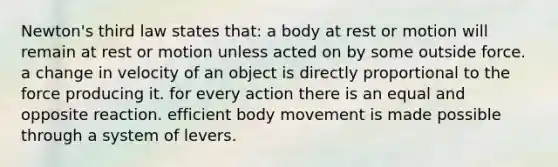 Newton's third law states that: a body at rest or motion will remain at rest or motion unless acted on by some outside force. a change in velocity of an object is directly proportional to the force producing it. for every action there is an equal and opposite reaction. efficient body movement is made possible through a system of levers.