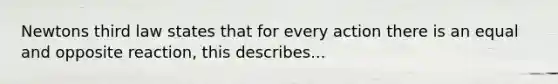 Newtons third law states that for every action there is an equal and opposite reaction, this describes...