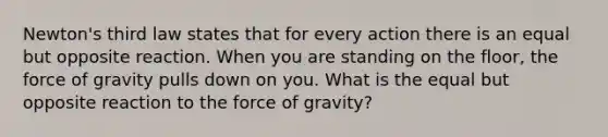 Newton's third law states that for every action there is an equal but opposite reaction. When you are standing on the floor, the force of gravity pulls down on you. What is the equal but opposite reaction to the force of gravity?