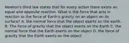 Newton's third law states that for every action there exists an equal and opposite reaction. What is the force that acts in reaction to the force of Earth's gravity on an object on its surface? A. the normal force that the object exerts on the earth. B. The force of gravity that the object exerts on the Earth C. the normal force that the Earth exerts on the object D. the force of gravity that the Earth exerts on the object