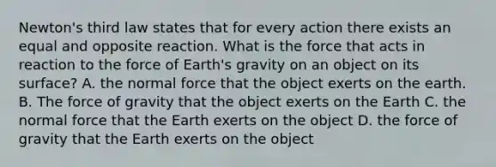 Newton's third law states that for every action there exists an equal and opposite reaction. What is the force that acts in reaction to the force of Earth's gravity on an object on its surface? A. the normal force that the object exerts on the earth. B. The force of gravity that the object exerts on the Earth C. the normal force that the Earth exerts on the object D. the force of gravity that the Earth exerts on the object