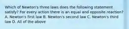 Which of Newton's three laws does the following statement satisfy? For every action there is an equal and opposite reaction? A. Newton's first law B. Newton's second law C. Newton's third law D. All of the above