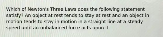 Which of Newton's Three Laws does the following statement satisfy? An object at rest tends to stay at rest and an object in motion tends to stay in motion in a straight line at a steady speed until an unbalanced force acts upon it.