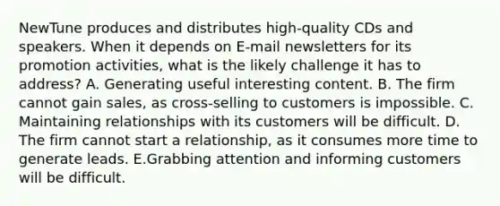 NewTune produces and distributes high-quality CDs and speakers. When it depends on E-mail newsletters for its promotion activities, what is the likely challenge it has to address? A. Generating useful interesting content. B. The firm cannot gain sales, as cross-selling to customers is impossible. C. Maintaining relationships with its customers will be difficult. D. The firm cannot start a relationship, as it consumes more time to generate leads. E.Grabbing attention and informing customers will be difficult.