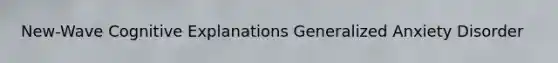 New-Wave Cognitive Explanations Generalized Anxiety Disorder