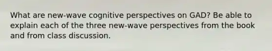 What are new-wave cognitive perspectives on GAD? Be able to explain each of the three new-wave perspectives from the book and from class discussion.