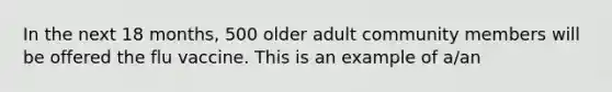 In the next 18 months, 500 older adult community members will be offered the flu vaccine. This is an example of a/an