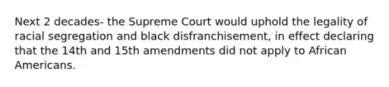 Next 2 decades- the Supreme Court would uphold the legality of racial segregation and black disfranchisement, in effect declaring that the 14th and 15th amendments did not apply to African Americans.