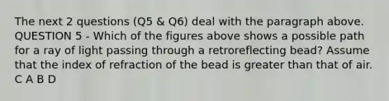 The next 2 questions (Q5 & Q6) deal with the paragraph above. QUESTION 5 - Which of the figures above shows a possible path for a ray of light passing through a retroreflecting bead? Assume that the index of refraction of the bead is greater than that of air. C A B D