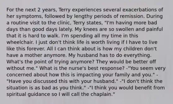 For the next 2 years, Terry experiences several exacerbations of her symptoms, followed by lengthy periods of remission. During a routine visit to the clinic, Terry states, "I'm having more bad days than good days lately. My knees are so swollen and painful that it is hard to walk. I'm spending all my time in this wheelchair. I just don't think life is worth living if I have to live like this forever. All I can think about is how my children don't have a mother anymore. My husband has to do everything. What's the point of trying anymore? They would be better off without me." What is the nurse's best response? -"You seem very concerned about how this is impacting your family and you." -"Have you discussed this with your husband." -"I don't think the situation is as bad as you think." -"I think you would benefit from spiritual guidance so I will call the chaplain."