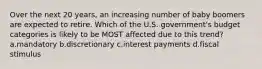 Over the next 20 years, an increasing number of baby boomers are expected to retire. Which of the U.S. government's budget categories is likely to be MOST affected due to this trend? a.mandatory b.discretionary c.interest payments d.fiscal stimulus