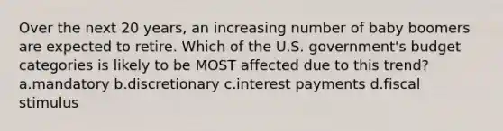 Over the next 20 years, an increasing number of baby boomers are expected to retire. Which of the U.S. government's budget categories is likely to be MOST affected due to this trend? a.mandatory b.discretionary c.interest payments d.fiscal stimulus