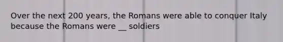 Over the next 200 years, the Romans were able to conquer Italy because the Romans were __ soldiers