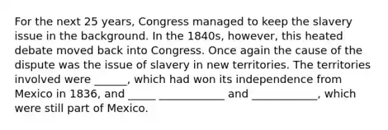 For the next 25 years, Congress managed to keep the slavery issue in the background. In the 1840s, however, this heated debate moved back into Congress. Once again the cause of the dispute was the issue of slavery in new territories. The territories involved were ______, which had won its independence from Mexico in 1836, and _____ ____________ and ____________, which were still part of Mexico.