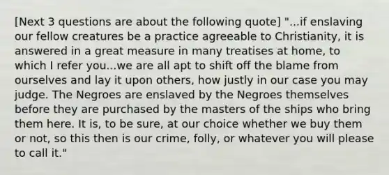 [Next 3 questions are about the following quote] "...if enslaving our fellow creatures be a practice agreeable to Christianity, it is answered in a great measure in many treatises at home, to which I refer you...we are all apt to shift off the blame from ourselves and lay it upon others, how justly in our case you may judge. The Negroes are enslaved by the Negroes themselves before they are purchased by the masters of the ships who bring them here. It is, to be sure, at our choice whether we buy them or not, so this then is our crime, folly, or whatever you will please to call it."