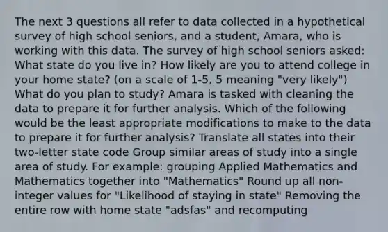 The next 3 questions all refer to data collected in a hypothetical survey of high school seniors, and a student, Amara, who is working with this data. The survey of high school seniors asked: What state do you live in? How likely are you to attend college in your home state? (on a scale of 1-5, 5 meaning "very likely") What do you plan to study? Amara is tasked with cleaning the data to prepare it for further analysis. Which of the following would be the least appropriate modifications to make to the data to prepare it for further analysis? Translate all states into their two-letter state code Group similar areas of study into a single area of study. For example: grouping Applied Mathematics and Mathematics together into "Mathematics" Round up all non-integer values for "Likelihood of staying in state" Removing the entire row with home state "adsfas" and recomputing