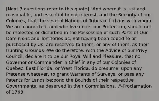 [Next 3 questions refer to this quote] "And where it is just and reasonable, and essential to out Interest, and the Security of our Colonies, that the several Nations of Tribes of Indians with whom We are connected, and who live under our Protection, should not be molested or disturbed in the Possession of such Parts of Our Dominions and Territories as, not having been ceded to or purchased by Us, are reserved to them, or any of them, as their Hunting Grounds--We do therefore, with the Advice of our Privy Council, declare it to be our Royal Will and Pleasure, that no Governor or Commander in Chief in any of our Colonies of Quebec, East Florida, or West Florida, do presume, upon any Pretense whatever, to grant Warrants of Surveys, or pass any Patents for Lands be;bond the Bounds of their respective Governments, as deserved in their Commissions..."-Proclamation of 1763