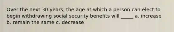 Over the next 30 years, the age at which a person can elect to begin withdrawing social security benefits will _____ a. increase b. remain the same c. decrease